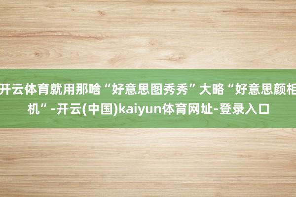 开云体育就用那啥“好意思图秀秀”大略“好意思颜相机”-开云(中国)kaiyun体育网址-登录入口