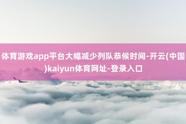 体育游戏app平台大幅减少列队恭候时间-开云(中国)kaiyun体育网址-登录入口