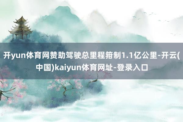 开yun体育网赞助驾驶总里程箝制1.1亿公里-开云(中国)kaiyun体育网址-登录入口