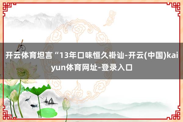开云体育坦言“13年口味恒久褂讪-开云(中国)kaiyun体育网址-登录入口