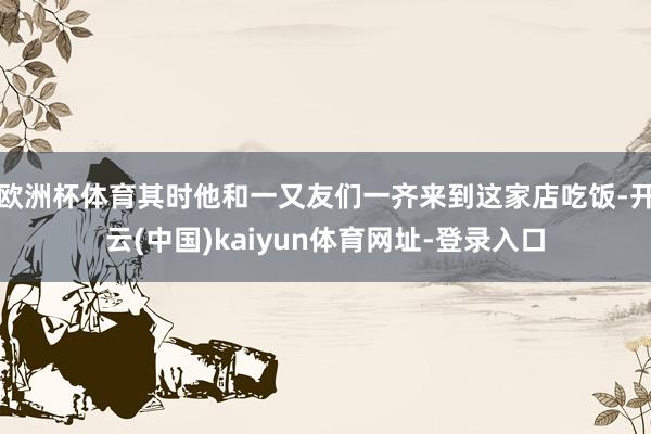 欧洲杯体育其时他和一又友们一齐来到这家店吃饭-开云(中国)kaiyun体育网址-登录入口