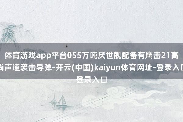 体育游戏app平台055万吨厌世舰配备有鹰击21高尚声速袭击导弹-开云(中国)kaiyun体育网址-登录入口