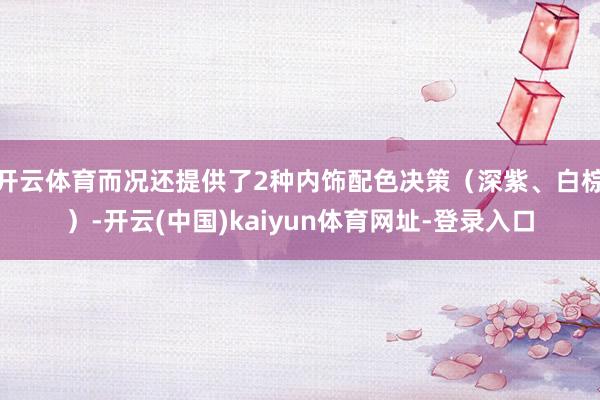 开云体育而况还提供了2种内饰配色决策（深紫、白棕）-开云(中国)kaiyun体育网址-登录入口