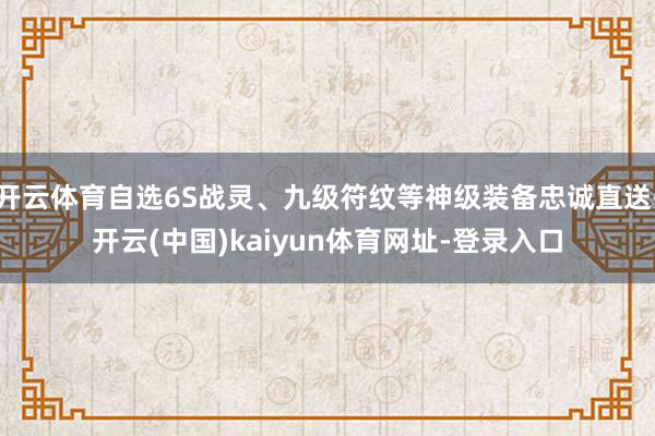 开云体育自选6S战灵、九级符纹等神级装备忠诚直送-开云(中国)kaiyun体育网址-登录入口