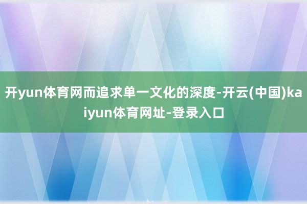 开yun体育网而追求单一文化的深度-开云(中国)kaiyun体育网址-登录入口