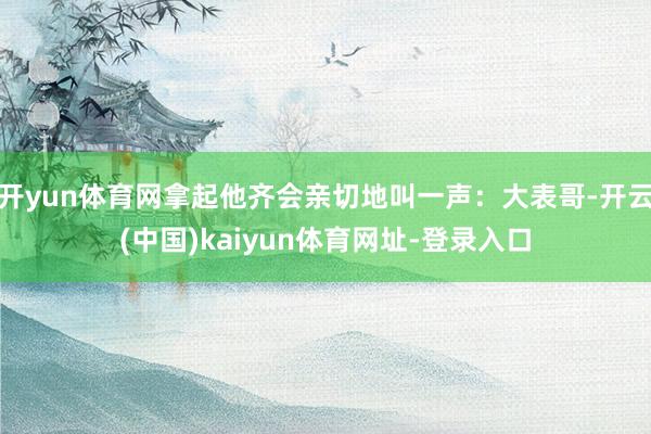 开yun体育网拿起他齐会亲切地叫一声：大表哥-开云(中国)kaiyun体育网址-登录入口