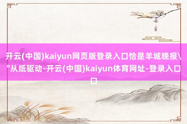 开云(中国)kaiyun网页版登录入口恰是羊城晚报＂从纸驱动-开云(中国)kaiyun体育网址-登录入口