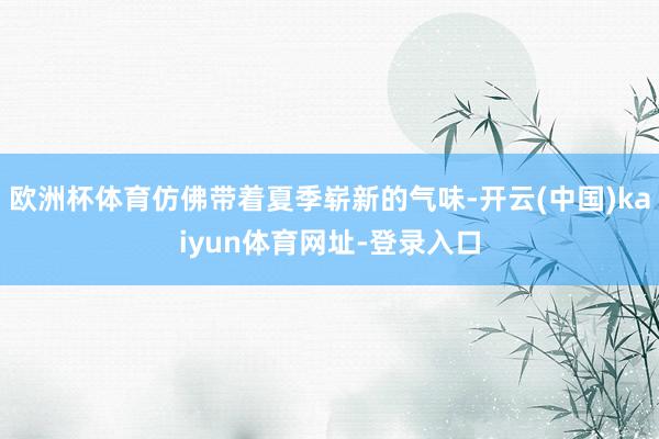 欧洲杯体育仿佛带着夏季崭新的气味-开云(中国)kaiyun体育网址-登录入口