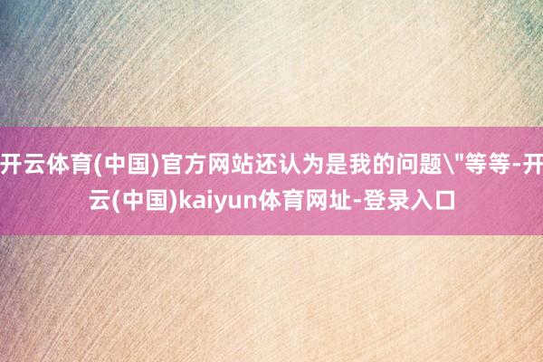 开云体育(中国)官方网站还认为是我的问题＂等等-开云(中国)kaiyun体育网址-登录入口