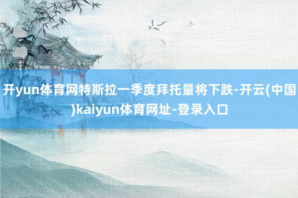 开yun体育网特斯拉一季度拜托量将下跌-开云(中国)kaiyun体育网址-登录入口