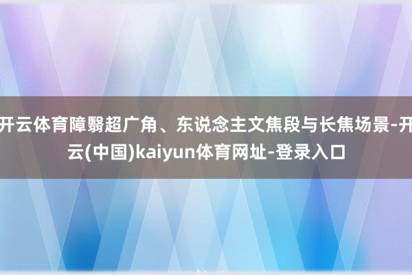 开云体育障翳超广角、东说念主文焦段与长焦场景-开云(中国)kaiyun体育网址-登录入口