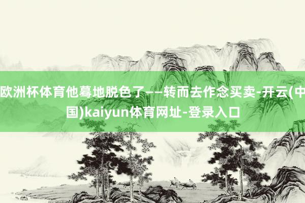欧洲杯体育他蓦地脱色了——转而去作念买卖-开云(中国)kaiyun体育网址-登录入口