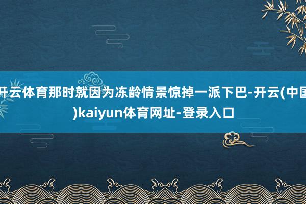开云体育那时就因为冻龄情景惊掉一派下巴-开云(中国)kaiyun体育网址-登录入口