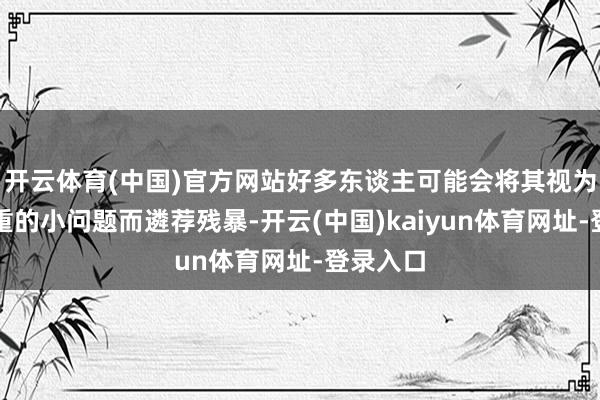 开云体育(中国)官方网站好多东谈主可能会将其视为不足轻重的小问题而遴荐残暴-开云(中国)kaiyun体育网址-登录入口