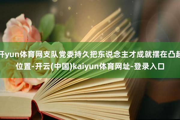 开yun体育网支队党委持久把东说念主才成就摆在凸起位置-开云(中国)kaiyun体育网址-登录入口