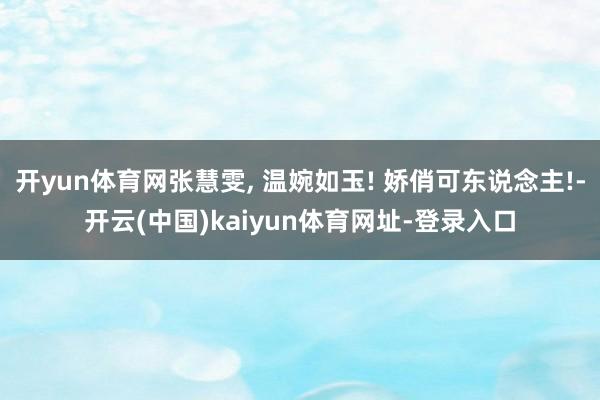 开yun体育网张慧雯, 温婉如玉! 娇俏可东说念主!-开云(中国)kaiyun体育网址-登录入口