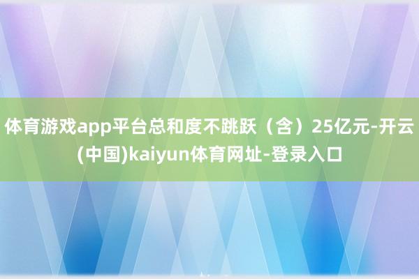 体育游戏app平台总和度不跳跃（含）25亿元-开云(中国)kaiyun体育网址-登录入口
