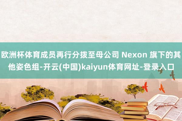 欧洲杯体育成员再行分拨至母公司 Nexon 旗下的其他姿色组-开云(中国)kaiyun体育网址-登录入口