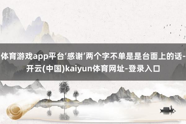 体育游戏app平台‘感谢’两个字不单是是台面上的话-开云(中国)kaiyun体育网址-登录入口