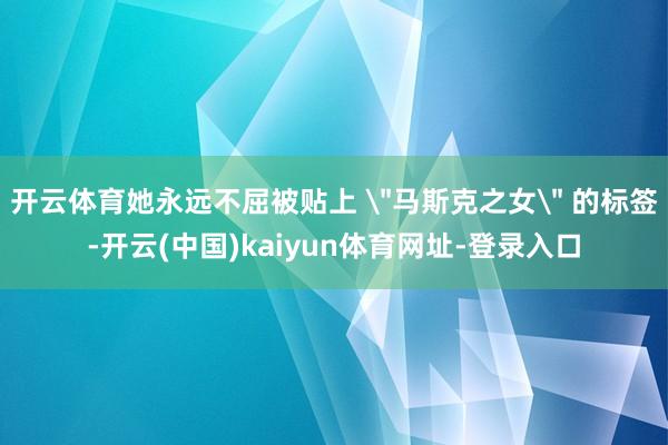 开云体育她永远不屈被贴上 ＂马斯克之女＂ 的标签-开云(中国)kaiyun体育网址-登录入口