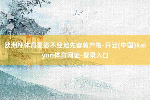 欧洲杯体育豪恣不经地先容着产物-开云(中国)kaiyun体育网址-登录入口