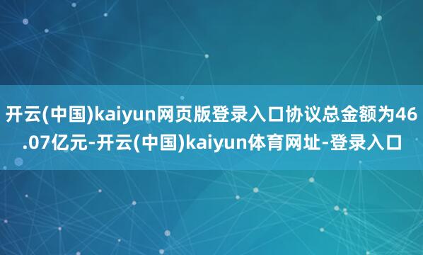 开云(中国)kaiyun网页版登录入口协议总金额为46.07亿元-开云(中国)kaiyun体育网址-登录入口