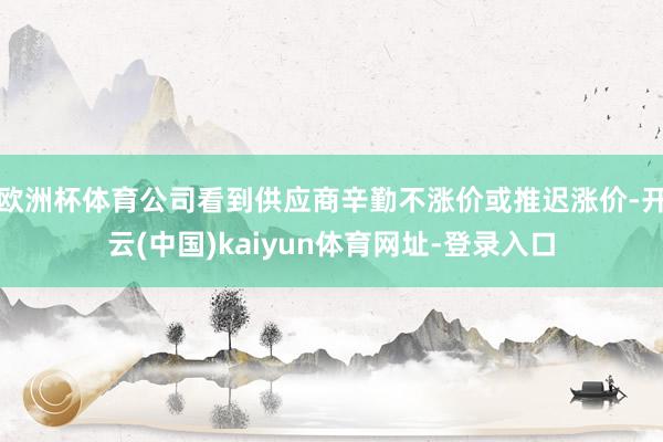 欧洲杯体育公司看到供应商辛勤不涨价或推迟涨价-开云(中国)kaiyun体育网址-登录入口