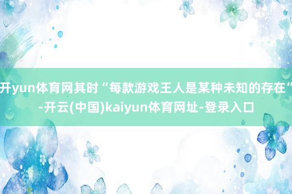 开yun体育网其时“每款游戏王人是某种未知的存在”-开云(中国)kaiyun体育网址-登录入口