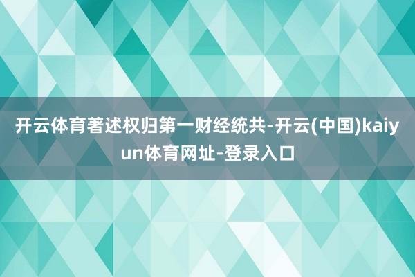开云体育著述权归第一财经统共-开云(中国)kaiyun体育网址-登录入口