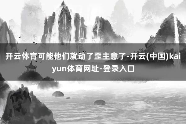 开云体育可能他们就动了歪主意了-开云(中国)kaiyun体育网址-登录入口