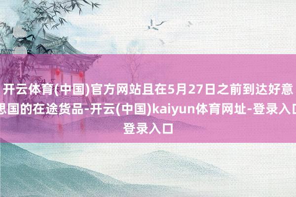 开云体育(中国)官方网站且在5月27日之前到达好意思国的在途货品-开云(中国)kaiyun体育网址-登录入口