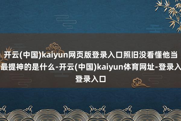 开云(中国)kaiyun网页版登录入口照旧没看懂他当今最提神的是什么-开云(中国)kaiyun体育网址-登录入口