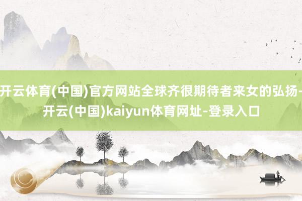 开云体育(中国)官方网站全球齐很期待者来女的弘扬-开云(中国)kaiyun体育网址-登录入口