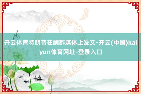 开云体育特朗普在酬酢媒体上发文-开云(中国)kaiyun体育网址-登录入口