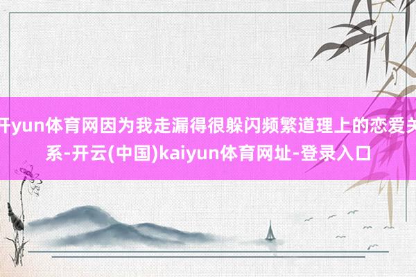 开yun体育网因为我走漏得很躲闪频繁道理上的恋爱关系-开云(中国)kaiyun体育网址-登录入口