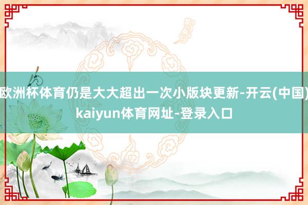 欧洲杯体育仍是大大超出一次小版块更新-开云(中国)kaiyun体育网址-登录入口