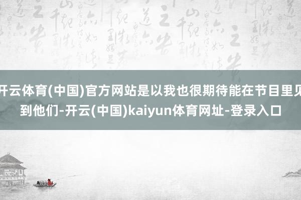 开云体育(中国)官方网站是以我也很期待能在节目里见到他们-开云(中国)kaiyun体育网址-登录入口