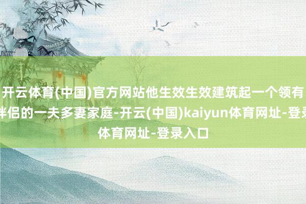 开云体育(中国)官方网站他生效生效建筑起一个领有多位伴侣的一夫多妻家庭-开云(中国)kaiyun体育网址-登录入口