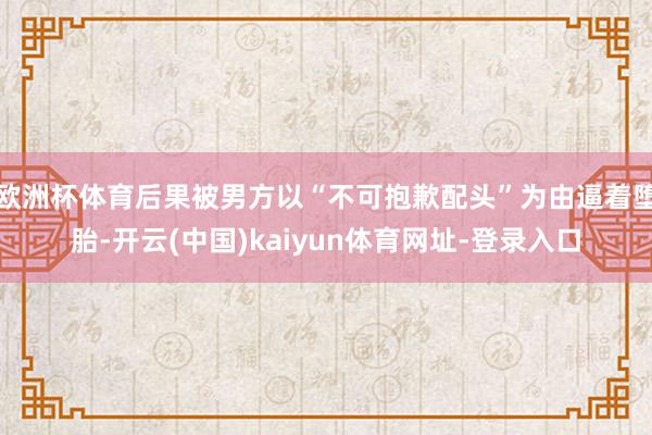 欧洲杯体育后果被男方以“不可抱歉配头”为由逼着堕胎-开云(中国)kaiyun体育网址-登录入口