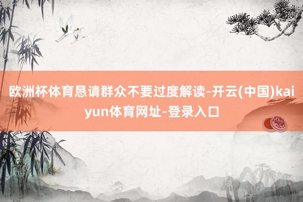欧洲杯体育恳请群众不要过度解读-开云(中国)kaiyun体育网址-登录入口