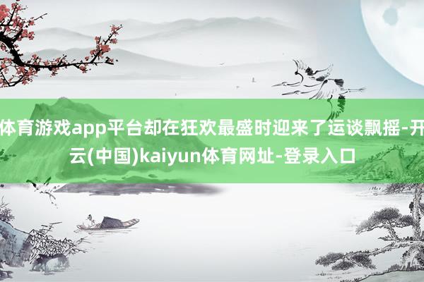 体育游戏app平台却在狂欢最盛时迎来了运谈飘摇-开云(中国)kaiyun体育网址-登录入口