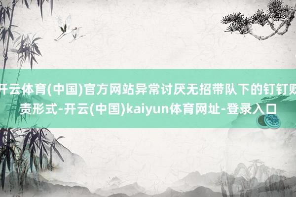 开云体育(中国)官方网站异常讨厌无招带队下的钉钉贬责形式-开云(中国)kaiyun体育网址-登录入口