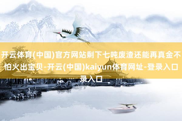 开云体育(中国)官方网站剩下七吨废渣还能再真金不怕火出宝贝-开云(中国)kaiyun体育网址-登录入口