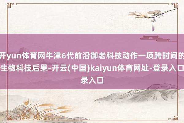 开yun体育网牛津6代前沿御老科技动作一项跨时间的生物科技后果-开云(中国)kaiyun体育网址-登录入口