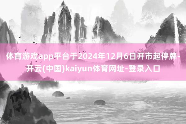 体育游戏app平台于2024年12月6日开市起停牌-开云(中国)kaiyun体育网址-登录入口