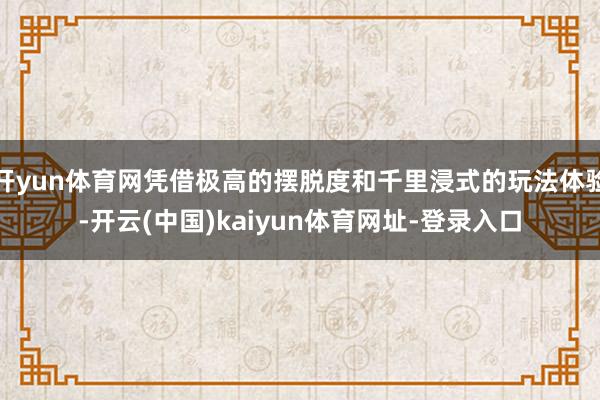 开yun体育网凭借极高的摆脱度和千里浸式的玩法体验-开云(中国)kaiyun体育网址-登录入口