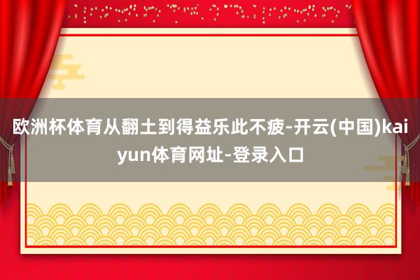 欧洲杯体育从翻土到得益乐此不疲-开云(中国)kaiyun体育网址-登录入口