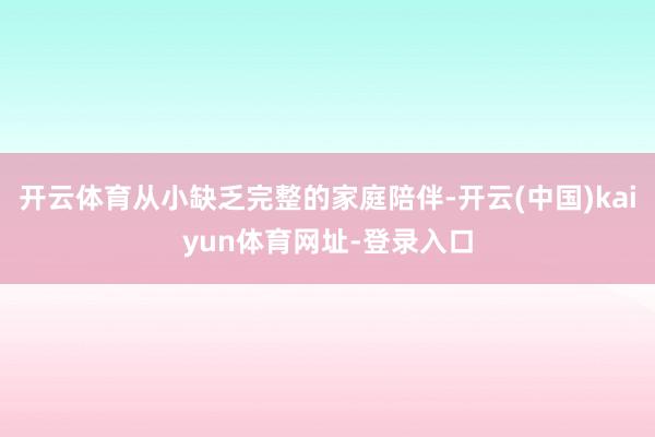 开云体育从小缺乏完整的家庭陪伴-开云(中国)kaiyun体育网址-登录入口