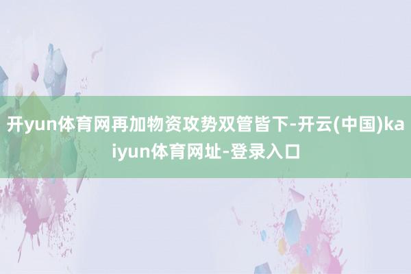 开yun体育网再加物资攻势双管皆下-开云(中国)kaiyun体育网址-登录入口