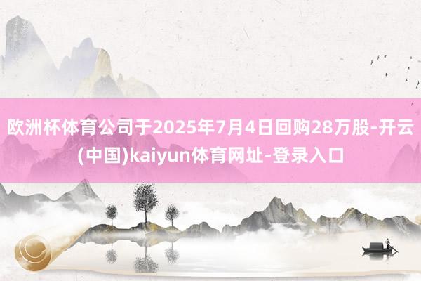 欧洲杯体育公司于2025年7月4日回购28万股-开云(中国)kaiyun体育网址-登录入口